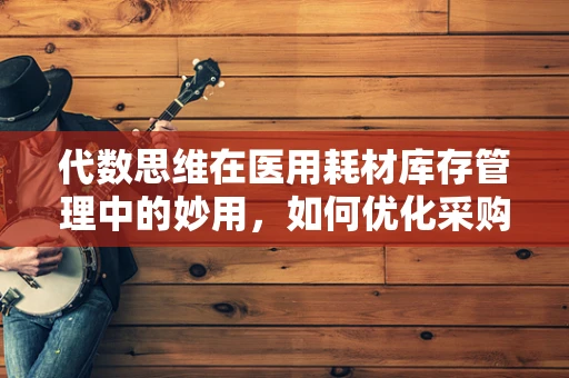 代数思维在医用耗材库存管理中的妙用，如何优化采购与分配？