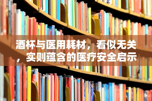 酒杯与医用耗材，看似无关，实则蕴含的医疗安全启示是什么？