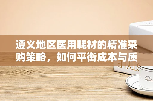 遵义地区医用耗材的精准采购策略，如何平衡成本与质量？