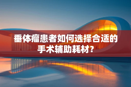 垂体瘤患者如何选择合适的手术辅助耗材？