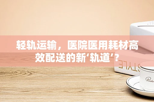 轻轨运输，医院医用耗材高效配送的新‘轨道’？