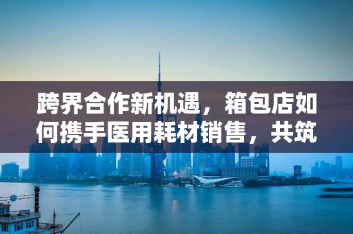 跨界合作新机遇，箱包店如何携手医用耗材销售，共筑健康生活？