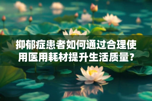 抑郁症患者如何通过合理使用医用耗材提升生活质量？