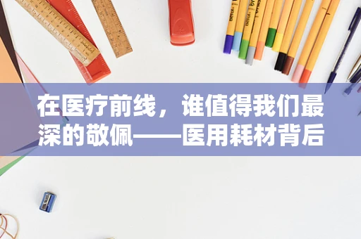 在医疗前线，谁值得我们最深的敬佩——医用耗材背后的无名英雄