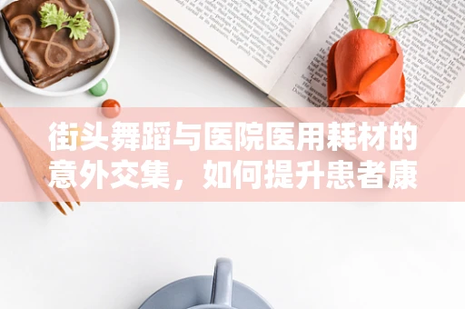 街头舞蹈与医院医用耗材的意外交集，如何提升患者康复体验？