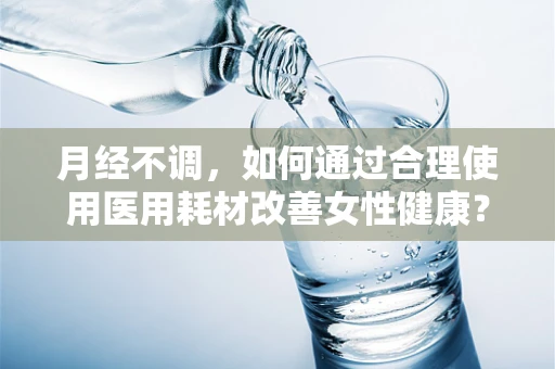 月经不调，如何通过合理使用医用耗材改善女性健康？