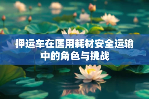 押运车在医用耗材安全运输中的角色与挑战