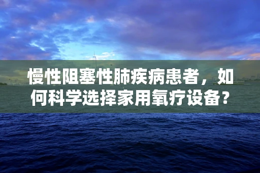 慢性阻塞性肺疾病患者，如何科学选择家用氧疗设备？