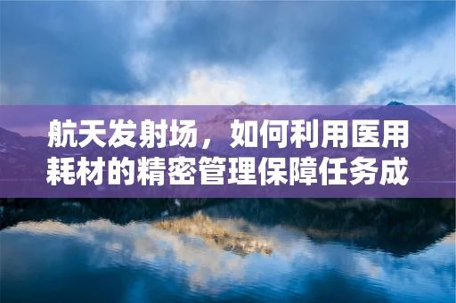 航天发射场，如何利用医用耗材的精密管理保障任务成功？