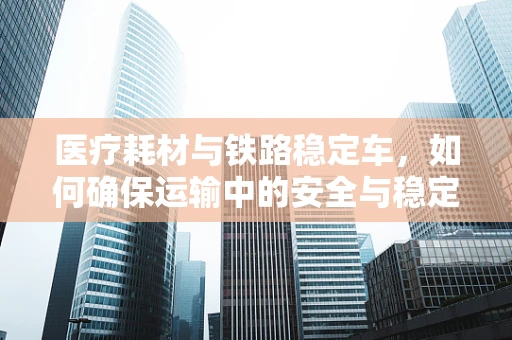医疗耗材与铁路稳定车，如何确保运输中的安全与稳定？