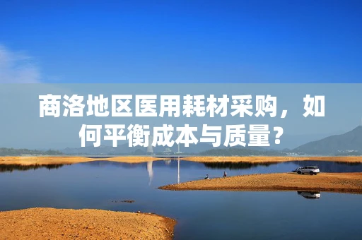 商洛地区医用耗材采购，如何平衡成本与质量？