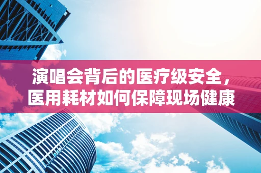 演唱会背后的医疗级安全，医用耗材如何保障现场健康防线？