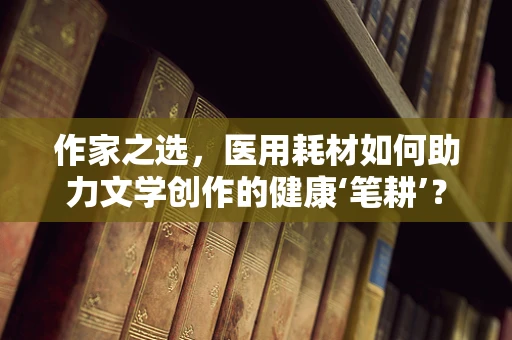 作家之选，医用耗材如何助力文学创作的健康‘笔耕’？