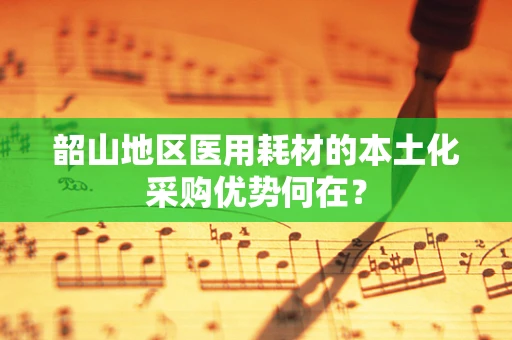 韶山地区医用耗材的本土化采购优势何在？