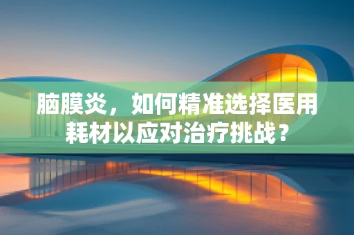 脑膜炎，如何精准选择医用耗材以应对治疗挑战？