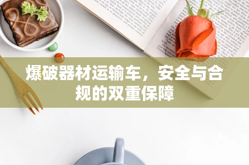 爆破器材运输车，安全与合规的双重保障
