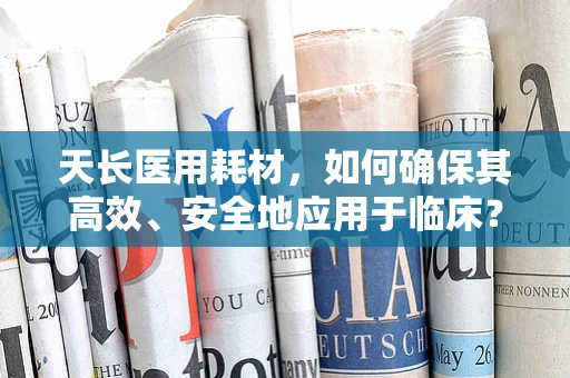天长医用耗材，如何确保其高效、安全地应用于临床？