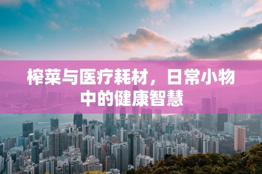 榨菜与医疗耗材，日常小物中的健康智慧