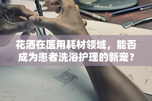 花洒在医用耗材领域，能否成为患者洗浴护理的新宠？