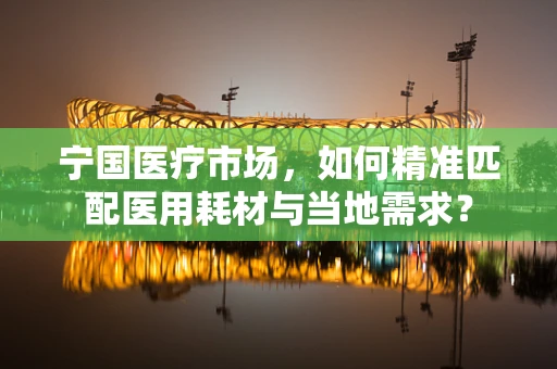 宁国医疗市场，如何精准匹配医用耗材与当地需求？