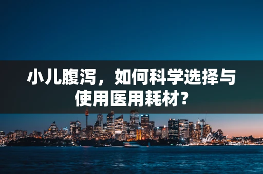 小儿腹泻，如何科学选择与使用医用耗材？