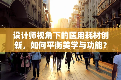 设计师视角下的医用耗材创新，如何平衡美学与功能？
