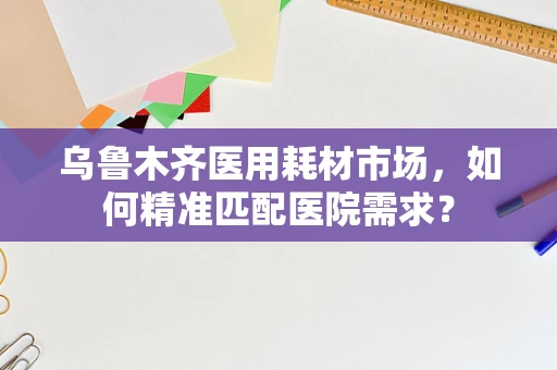乌鲁木齐医用耗材市场，如何精准匹配医院需求？