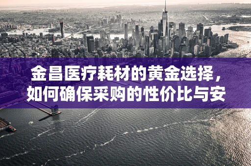 金昌医疗耗材的黄金选择，如何确保采购的性价比与安全性？