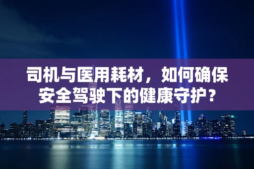 司机与医用耗材，如何确保安全驾驶下的健康守护？