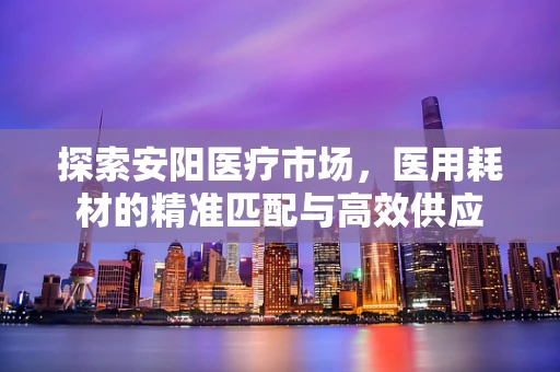 探索安阳医疗市场，医用耗材的精准匹配与高效供应