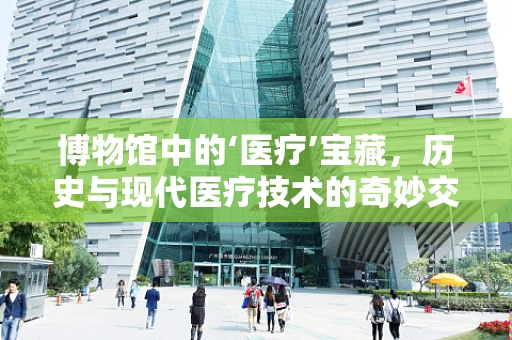 博物馆中的‘医疗’宝藏，历史与现代医疗技术的奇妙交汇
