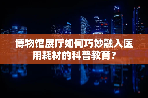 博物馆展厅如何巧妙融入医用耗材的科普教育？