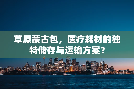 草原蒙古包，医疗耗材的独特储存与运输方案？