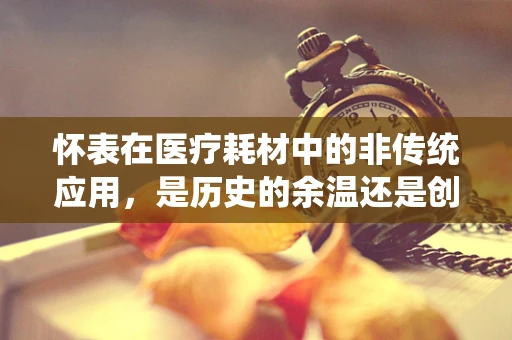 怀表在医疗耗材中的非传统应用，是历史的余温还是创新的火花？