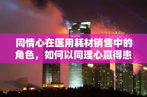 同情心在医用耗材销售中的角色，如何以同理心赢得患者信任？