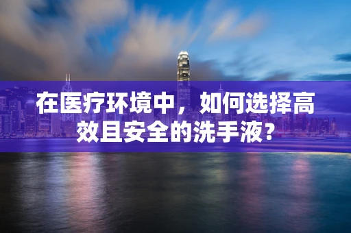 在医疗环境中，如何选择高效且安全的洗手液？