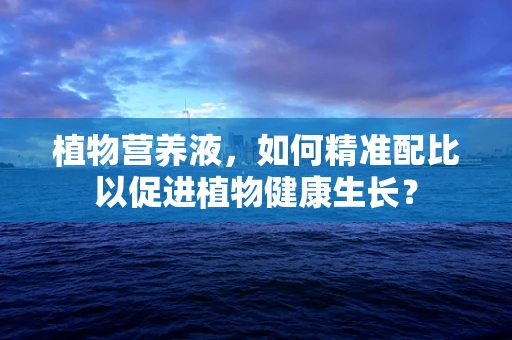 植物营养液，如何精准配比以促进植物健康生长？