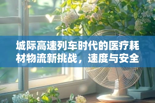 城际高速列车时代的医疗耗材物流新挑战，速度与安全并行的物流解决方案