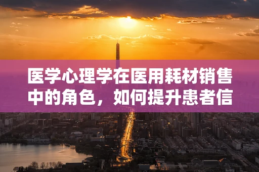 医学心理学在医用耗材销售中的角色，如何提升患者信任与满意度？