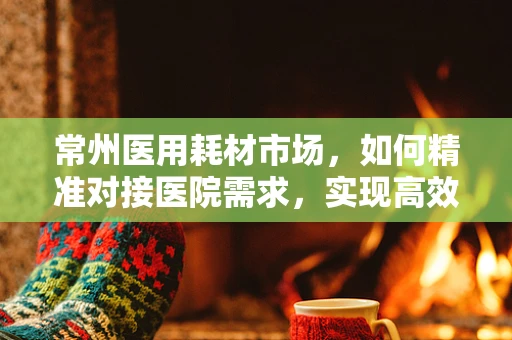 常州医用耗材市场，如何精准对接医院需求，实现高效供应？
