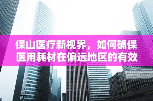 保山医疗新视界，如何确保医用耗材在偏远地区的有效供应与质量管控？