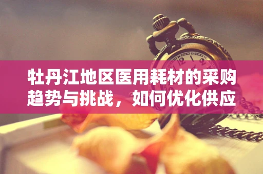 牡丹江地区医用耗材的采购趋势与挑战，如何优化供应链管理？