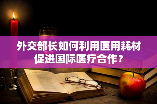 外交部长如何利用医用耗材促进国际医疗合作？