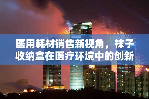 医用耗材销售新视角，袜子收纳盒在医疗环境中的创新应用？