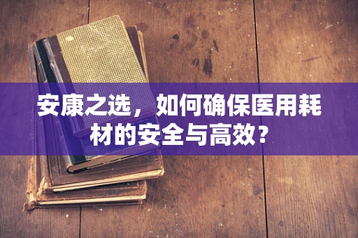 安康之选，如何确保医用耗材的安全与高效？
