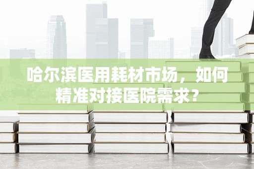 哈尔滨医用耗材市场，如何精准对接医院需求？