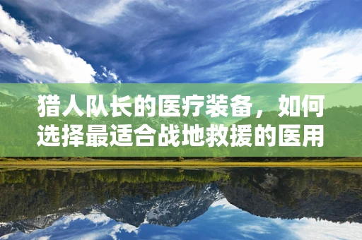 猎人队长的医疗装备，如何选择最适合战地救援的医用耗材？