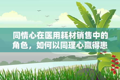 同情心在医用耗材销售中的角色，如何以同理心赢得患者信任？
