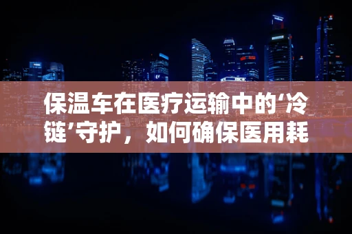保温车在医疗运输中的‘冷链’守护，如何确保医用耗材的安全送达？