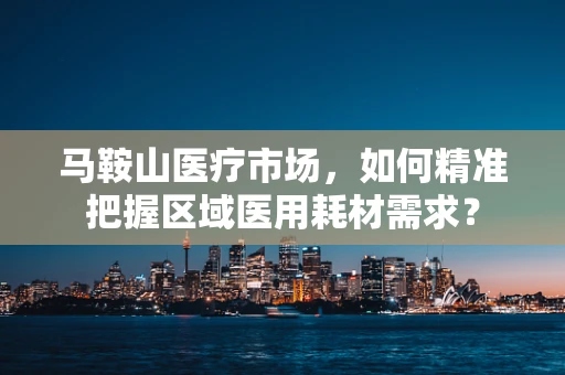 马鞍山医疗市场，如何精准把握区域医用耗材需求？
